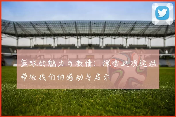 篮球的魅力与激情：探索这项运动带给我们的感动与启示