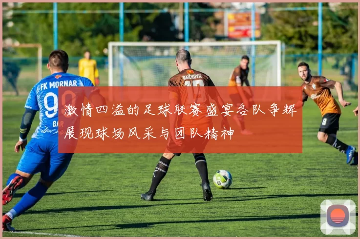 激情四溢的足球联赛盛宴各队争辉展现球场风采与团队精神