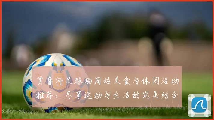 贾鲁河足球场周边美食与休闲活动推荐，尽享运动与生活的完美结合