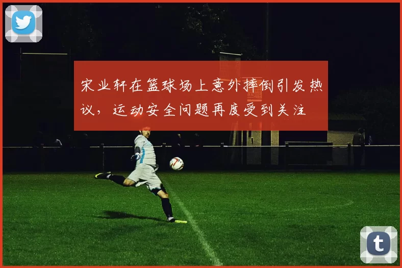 宋业轩在篮球场上意外摔倒引发热议，运动安全问题再度受到关注