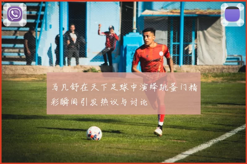 马凡舒在天下足球中演绎跳蚤门精彩瞬间引发热议与讨论