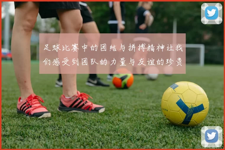 足球比赛中的团结与拼搏精神让我们感受到团队的力量与友谊的珍贵