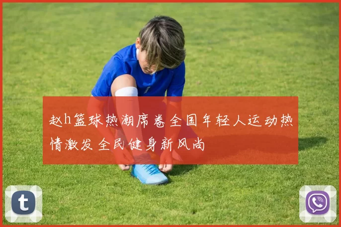 赵h篮球热潮席卷全国年轻人运动热情激发全民健身新风尚