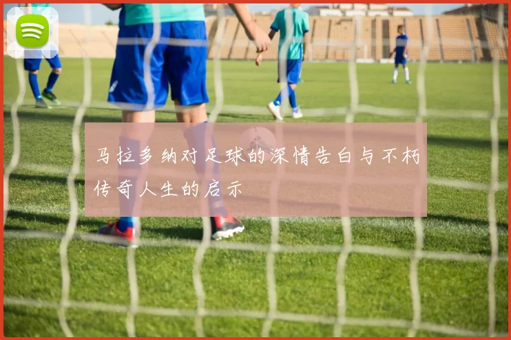 马拉多纳对足球的深情告白与不朽传奇人生的启示